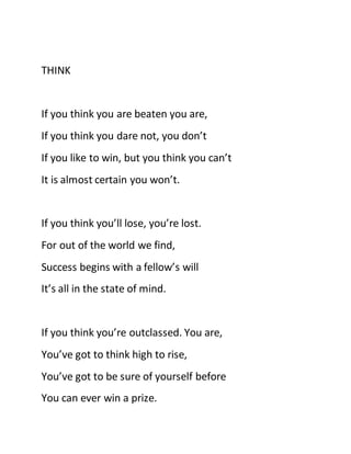 THINK
If you think you are beaten you are,
If you think you dare not, you don’t
If you like to win, but you think you can’t
It is almost certain you won’t.
If you think you’ll lose, you’re lost.
For out of the world we find,
Success begins with a fellow’s will
It’s all in the state of mind.
If you think you’re outclassed. You are,
You’ve got to think high to rise,
You’ve got to be sure of yourself before
You can ever win a prize.
 