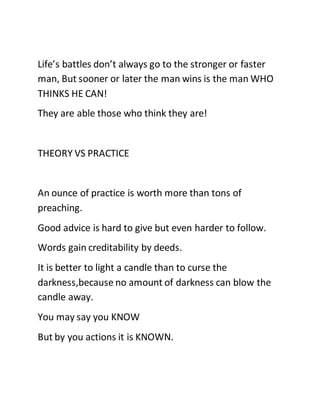 Life’s battles don’t always go to the stronger or faster
man, But sooner or later the man wins is the man WHO
THINKS HE CAN!
They are able those who think they are!
THEORY VS PRACTICE
An ounce of practice is worth more than tons of
preaching.
Good advice is hard to give but even harder to follow.
Words gain creditability by deeds.
It is better to light a candle than to curse the
darkness,because no amount of darkness can blow the
candle away.
You may say you KNOW
But by you actions it is KNOWN.
 