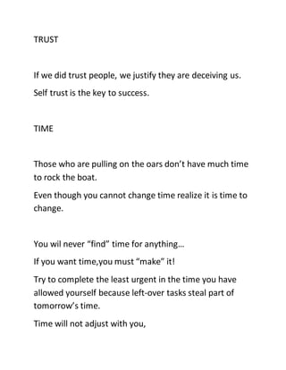 TRUST
If we did trust people, we justify they are deceiving us.
Self trust is the key to success.
TIME
Those who are pulling on the oars don’t have much time
to rock the boat.
Even though you cannot change time realize it is time to
change.
You wil never “find” time for anything…
If you want time,you must “make” it!
Try to complete the least urgent in the time you have
allowed yourself because left-over tasks steal part of
tomorrow’s time.
Time will not adjust with you,
 