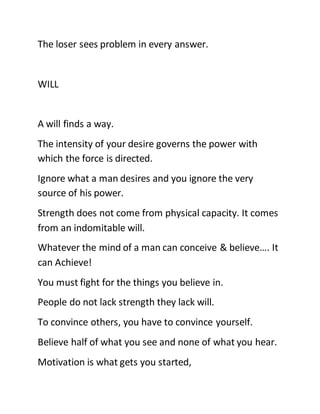 The loser sees problem in every answer.
WILL
A will finds a way.
The intensity of your desire governs the power with
which the force is directed.
Ignore what a man desires and you ignore the very
source of his power.
Strength does not come from physical capacity. It comes
from an indomitable will.
Whatever the mind of a man can conceive & believe…. It
can Achieve!
You must fight for the things you believe in.
People do not lack strength they lack will.
To convince others, you have to convince yourself.
Believe half of what you see and none of what you hear.
Motivation is what gets you started,
 