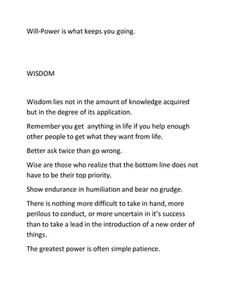 Will-Power is what keeps you going.
WISDOM
Wisdom lies not in the amount of knowledge acquired
but in the degree of its application.
Remember you get anything in life if you help enough
other people to get what they want from life.
Better ask twice than go wrong.
Wise are those who realize that the bottom line does not
have to be their top priority.
Show endurance in humiliation and bear no grudge.
There is nothing more difficult to take in hand, more
perilous to conduct, or more uncertain in it’s success
than to take a lead in the introduction of a new order of
things.
The greatest power is often simple patience.
 