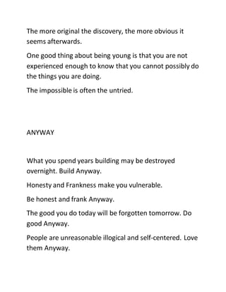 The more original the discovery, the more obvious it
seems afterwards.
One good thing about being young is that you are not
experienced enough to know that you cannot possibly do
the things you are doing.
The impossible is often the untried.
ANYWAY
What you spend years building may be destroyed
overnight. Build Anyway.
Honesty and Frankness make you vulnerable.
Be honest and frank Anyway.
The good you do today will be forgotten tomorrow. Do
good Anyway.
People are unreasonable illogical and self-centered. Love
them Anyway.
 