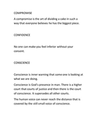 COMPROMISE
A compromise is the art of dividing a cake in such a
way that everyone believes he has the biggest piece.
CONFIDENCE
No one can make you feel inferior without your
consent.
CONSCIENCE
Conscience is inner warning that some one is looking at
what we are doing.
Conscience is God’s presence in man. There is a higher
court that courts of justice and then there is the court
of conscience. It supersedes all other courts.
The human voice can never reach the distance that is
covered by the still small voice of conscience.
 