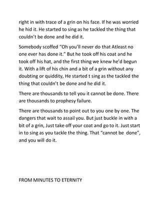 right in with trace of a grin on his face. If he was worried
he hid it. He started to sing as he tackled the thing that
couldn’t be done and he did it.
Somebody scoffed “Oh you’ll never do that Atleast no
one ever has done it.” But he took off his coat and he
took off his hat, and the first thing we knew he’d begun
it. With a lift of his chin and a bit of a grin without any
doubting or quiddity, He started t sing as the tackled the
thing that couldn’t be done and he did it.
There are thousands to tell you it cannot be done. There
are thousands to prophesy failure.
There are thousands to point out to you one by one. The
dangers that wait to assail you. But just buckle in with a
bit of a grin, Just take off your coat and go to it. Just start
in to sing as you tackle the thing. That “cannot be done”,
and you will do it.
FROM MINUTES TO ETERNITY
 