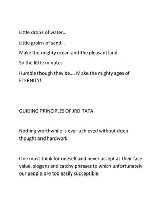 Little drops of water…
Little grains of sand…
Make the mighty ocean and the pleasant land.
So the little minutes
Humble though they be…. Make the mighty ages of
ETERNITY!
GUIDING PRINCIPLES OF JRD TATA
Nothing worthwhile is ever achieved without deep
thought and hardwork.
One must think for oneself and never accept at their face
value, slogans and catchy phrases to which unfortunately
our people are too easily succeptible.
 