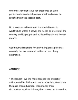 One must for ever strive for excellence or even
perfection in any task however small and never be
satisfied with the second best.
No success or achievement is material terms is
worthwhile unless it serves the needs or interest of the
country and its people and achieved by fair and honest
means.
Good human relations not only bring great personal
rewards, but are essential to the success of any
enterprise.
ATTITUDE
“ The longer I live the more I realize the impact of
attitude on life. Attitude to me is more important than
the past, than education, than money than
circumstances, than failures, than successes, than what
 