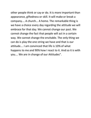 other people think or say or do. It is more important than
appearance, giftedness or skill. It will make or break a
company…. A church… A home. The remarkable thing is
we have a choice every day regarding the attitude we will
embrace for that day. We cannot change our past. We
cannot change the fact that people will act in a certain
way. We cannot change the envitable. The only thing we
can do is play the one string we have and that is our
attitude…. I am convinced that life is 10% of what
happens to me and 90% how I react to it. And so it is with
you…. We are in change of our Attitudes”.
 