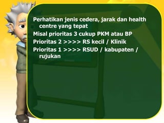 Perhatikan jenis cedera, jarak dan health
centre yang tepat
Misal prioritas 3 cukup PKM atau BP
Prioritas 2 >>>> RS kecil / Klinik
Prioritas 1 >>>> RSUD / kabupaten /
rujukan
 