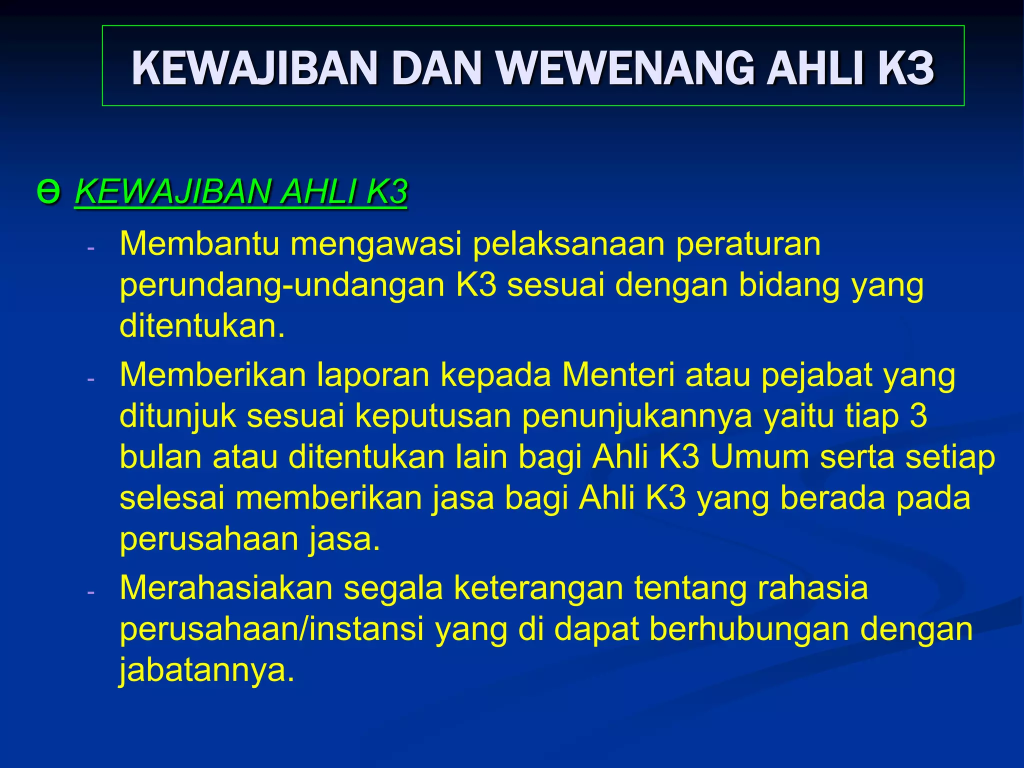 KEWAJIBAN DAN WEWENANG AHLI K3
ө KEWAJIBAN AHLI K3
- Membantu mengawasi pelaksanaan peraturan
perundang-undangan K3 sesuai dengan bidang yang
ditentukan.
- Memberikan laporan kepada Menteri atau pejabat yang
ditunjuk sesuai keputusan penunjukannya yaitu tiap 3
bulan atau ditentukan lain bagi Ahli K3 Umum serta setiap
selesai memberikan jasa bagi Ahli K3 yang berada pada
perusahaan jasa.
- Merahasiakan segala keterangan tentang rahasia
perusahaan/instansi yang di dapat berhubungan dengan
jabatannya.
 