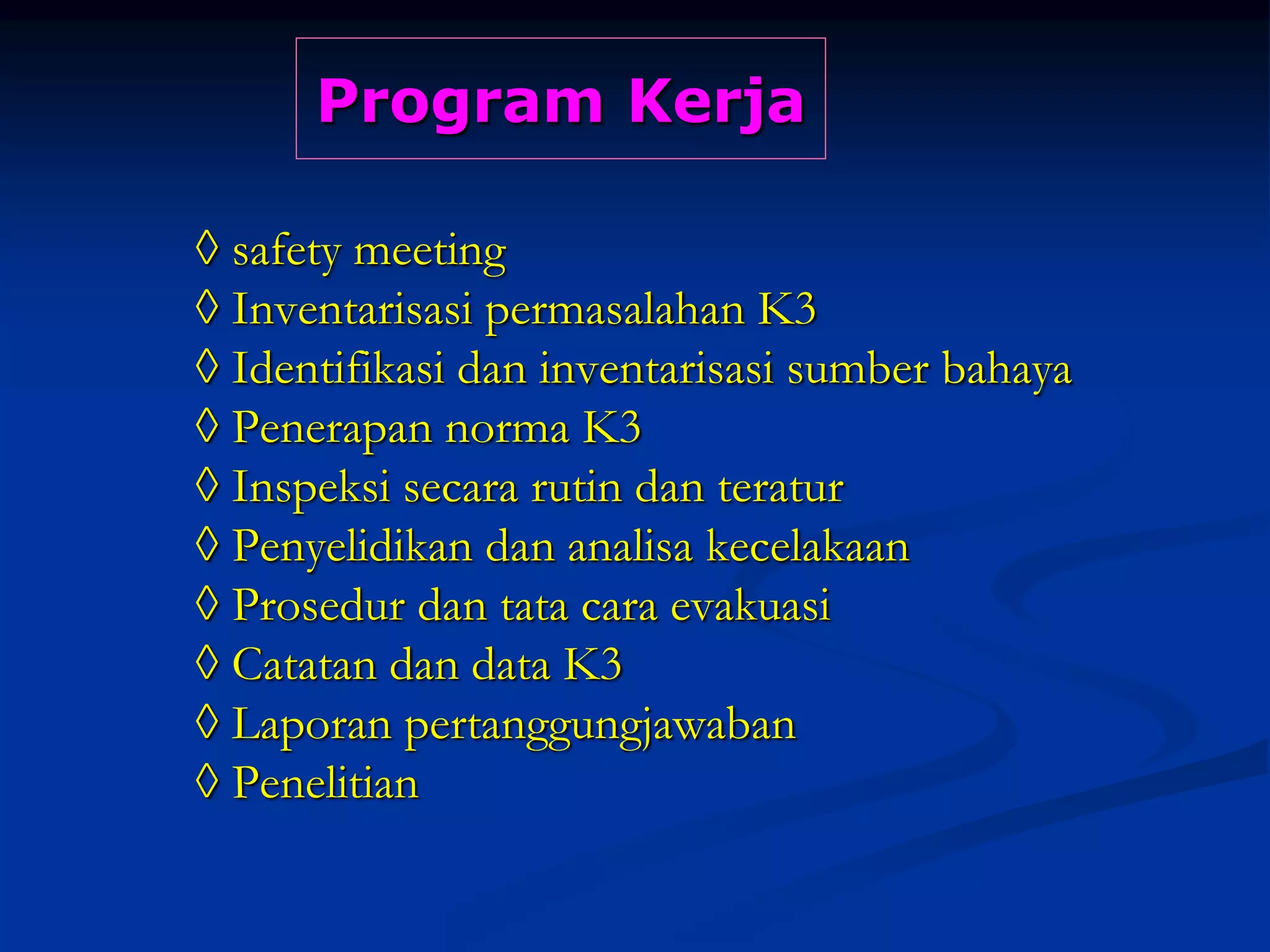 Program Kerja
◊ safety meeting
◊ Inventarisasi permasalahan K3
◊ Identifikasi dan inventarisasi sumber bahaya
◊ Penerapan norma K3
◊ Inspeksi secara rutin dan teratur
◊ Penyelidikan dan analisa kecelakaan
◊ Prosedur dan tata cara evakuasi
◊ Catatan dan data K3
◊ Laporan pertanggungjawaban
◊ Penelitian
 