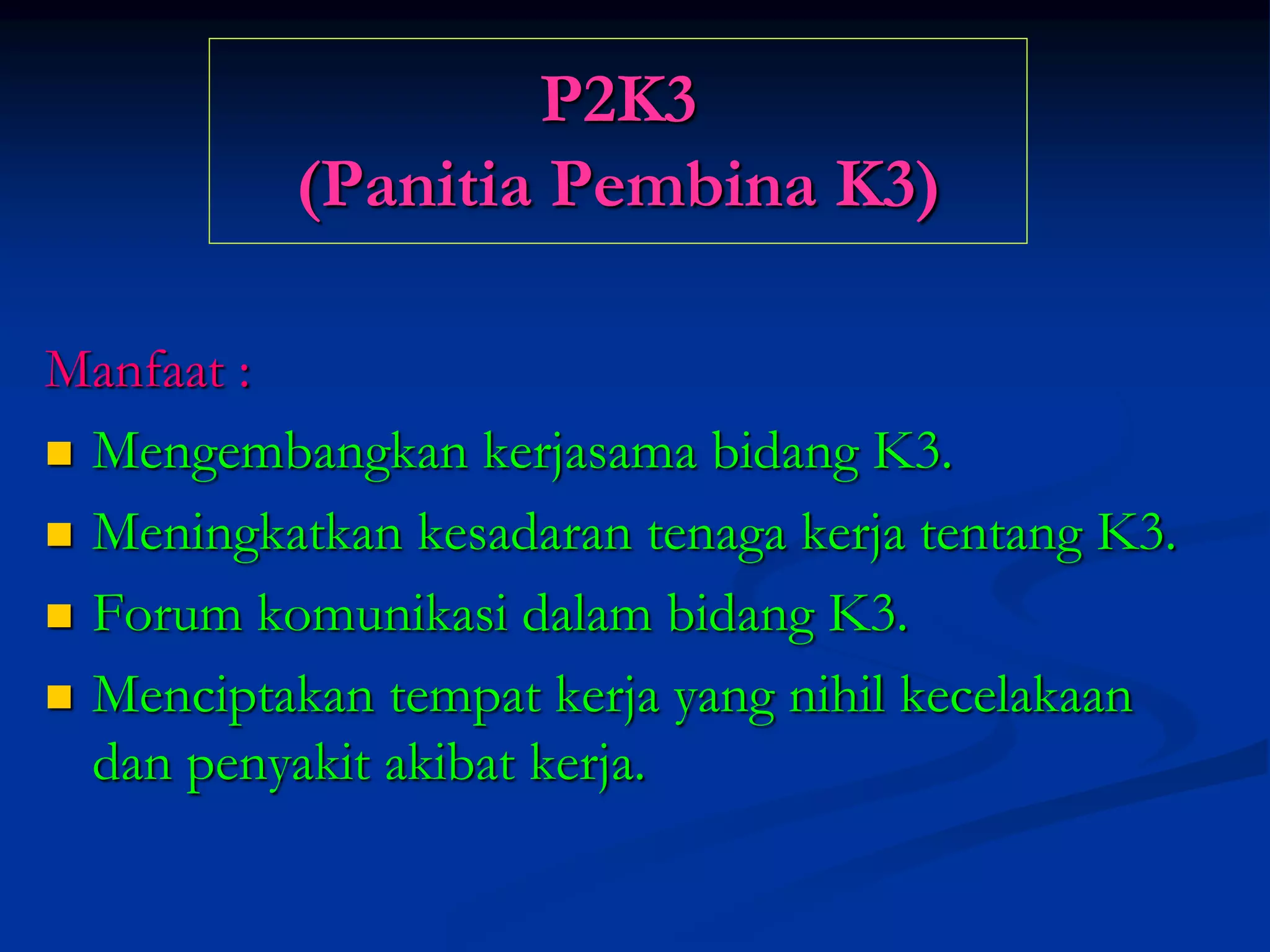 P2K3
(Panitia Pembina K3)
Manfaat :
 Mengembangkan kerjasama bidang K3.
 Meningkatkan kesadaran tenaga kerja tentang K3.
 Forum komunikasi dalam bidang K3.
 Menciptakan tempat kerja yang nihil kecelakaan
dan penyakit akibat kerja.
 