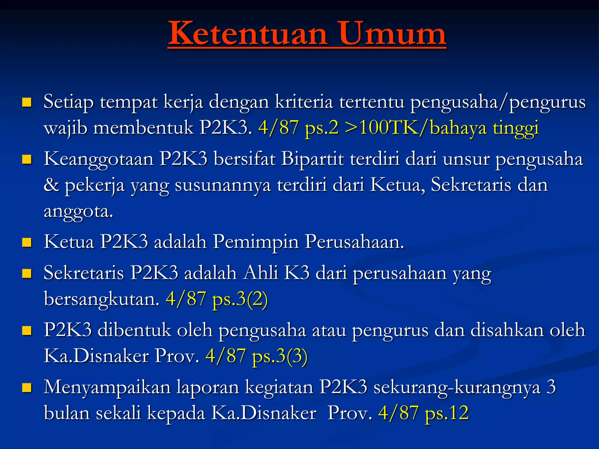 Ketentuan Umum
 Setiap tempat kerja dengan kriteria tertentu pengusaha/pengurus
wajib membentuk P2K3. 4/87 ps.2 >100TK/bahaya tinggi
 Keanggotaan P2K3 bersifat Bipartit terdiri dari unsur pengusaha
& pekerja yang susunannya terdiri dari Ketua, Sekretaris dan
anggota.
 Ketua P2K3 adalah Pemimpin Perusahaan.
 Sekretaris P2K3 adalah Ahli K3 dari perusahaan yang
bersangkutan. 4/87 ps.3(2)
 P2K3 dibentuk oleh pengusaha atau pengurus dan disahkan oleh
Ka.Disnaker Prov. 4/87 ps.3(3)
 Menyampaikan laporan kegiatan P2K3 sekurang-kurangnya 3
bulan sekali kepada Ka.Disnaker Prov. 4/87 ps.12
 