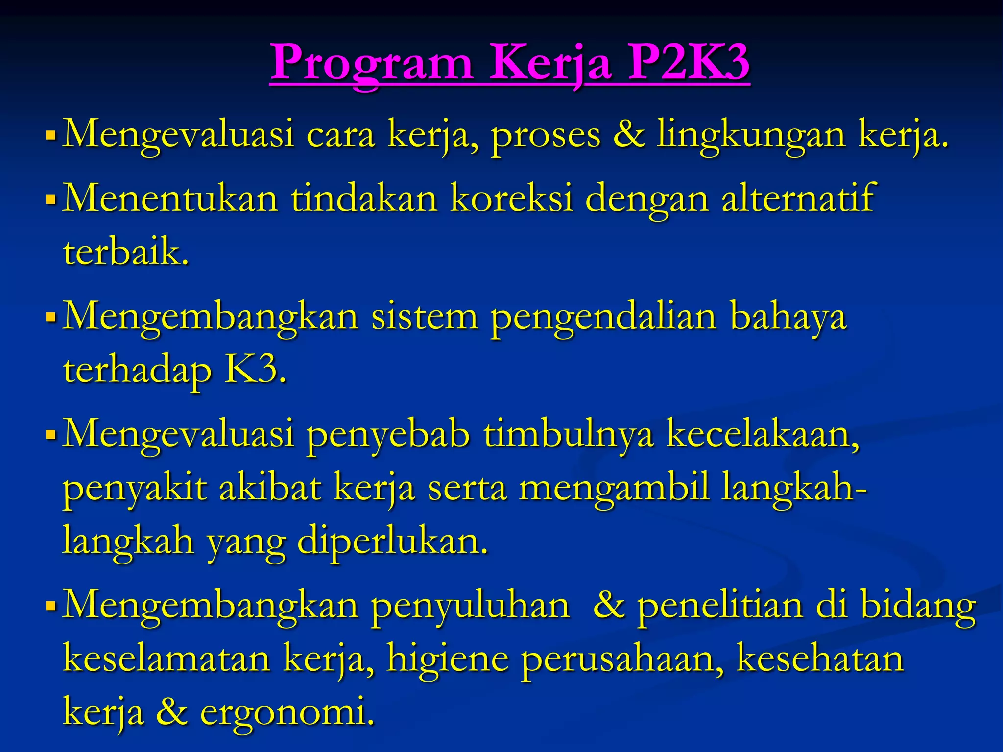 Program Kerja P2K3
Mengevaluasi cara kerja, proses & lingkungan kerja.
Menentukan tindakan koreksi dengan alternatif
terbaik.
Mengembangkan sistem pengendalian bahaya
terhadap K3.
Mengevaluasi penyebab timbulnya kecelakaan,
penyakit akibat kerja serta mengambil langkah-
langkah yang diperlukan.
Mengembangkan penyuluhan & penelitian di bidang
keselamatan kerja, higiene perusahaan, kesehatan
kerja & ergonomi.
 