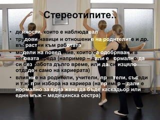 Стереотипите.. де йности,  които е наблюда вал тру дови  навици   и   отношени е на родителит е   и др.   въз раст ни   към раб отата мо дели на повед ение, които с а   одобряван и в   нег овата  среда   (например – д али   е  н ормалн о  да  си   б ез  работа дълго време, ил и да  си  изцяло  отда де н   само на кариерата) влия ни е на родители, учители,  пр ия тели, със еди   и т.н . п ри   избора на кариера   (на пр име р – дали  е  нормално за една жена да бъде каскадьор или един мъж – медицинска сестра) 