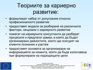 Теориите за кариерно развитие :  формулират набор от допускания относно професионалното развитие предоставят модели за разбиране на различните фактори, свързани с кариерното развитие  помагат на кариерните консултанти да разберат процесите и предлагат рамка, в която да бъдат организирани дейностите, които ще осигурят на клиента познания и растеж предоставят основата за организиране на информацията за клиента, която да бъде използвана при формулиране на подходящите цели 