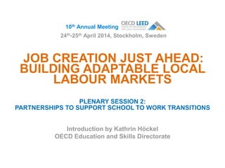 JOB CREATION JUST AHEAD:
BUILDING ADAPTABLE LOCAL
LABOUR MARKETS
PLENARY SESSION 2:
PARTNERSHIPS TO SUPPORT SCHOOL TO WORK TRANSITIONS
Introduction by Kathrin Höckel
OECD Education and Skills Directorate
10th Annual Meeting
24th-25th April 2014, Stockholm, Sweden
 