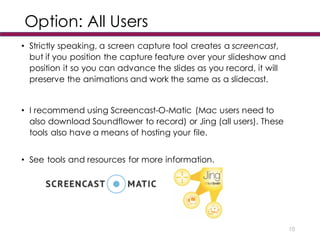 Option: All Users
• Strictly speaking, a screen capture tool creates a screencast,
but if you position the capture feature over your slideshow and
position it so you can advance the slides as you record, it will
preserve the animations and work the same as a slidecast.
• I recommend using Screencast-O-Matic (Mac users need to
also download Soundflower to record) or Jing (all users). These
tools also have a means of hosting your file.
• See tools and resources for more information.
10
 