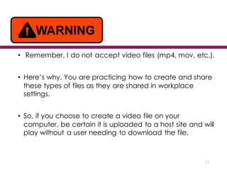 • Remember, I do not accept video files (mp4, mov, etc.).
• Here’s why. You are practicing how to create and share
these types of files as they are shared in workplace
settings.
• So, if you choose to create a video file on your
computer, be certain it is uploaded to a host site and will
play without a user needing to download the file.
11
 