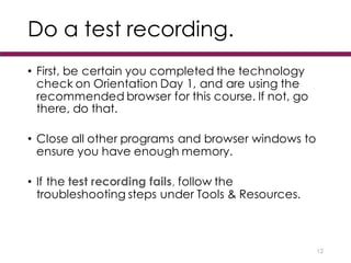 Do a test recording.
• First, be certain you completed the technology
check on Orientation Day 1, and are using the
recommended browser for this course. If not, go
there, do that.
• Close all other programs and browser windows to
ensure you have enough memory.
• If the test recording fails, follow the
troubleshooting steps under Tools & Resources.
12
 