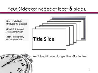 Your Slidecast needs at least 6 slides.
13
Title	
  Slide
And should be no longer than 3 minutes.
Slide	
  1:	
  Title	
  Slide
Introduces	
  the	
  Slidecast
Slides	
  2-­‐5:	
  Extended	
  
Technical	
  Definition	
  
Slide	
  6: Bibliography
(cite	
  image	
  sources)
 