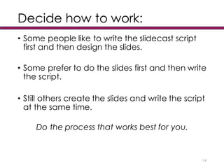 Decide how to work:
• Some people like to write the slidecast script
first and then design the slides.
• Some prefer to do the slides first and then write
the script.
• Still others create the slides and write the script
at the same time.
Do the process that works best for you.
14
 