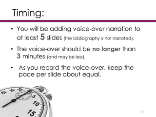 Timing:
• You will be adding voice-over narration to
at least 5 slides (the bibliography is not narrated).
• The voice-over should be no longer than
3 minutes (and may be less).
• As you record the voice-over, keep the
pace per slide about equal.
15
 