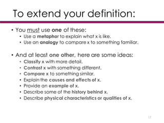 To extend your definition:
• You must use one of these:
• Use a metaphor to explain what x is like.
• Use an analogy to compare x to something familiar.
• And at least one other, here are some ideas:
• Classify x with more detail.
• Contrast x with something different.
• Compare x to something similar.
• Explain the causes and effects of x.
• Provide an example of x.
• Describe some of the history behind x.
• Describe physical characteristics or qualities of x.
17
 