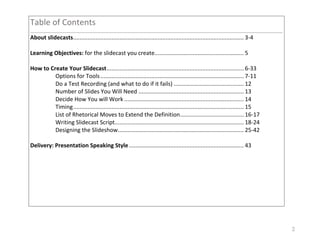 2
Table&of&Contents&
!
About!slidecasts&...........................................................................................................&3/4&
&
Learning!Objectives:!for&the&slidecast&you&create&........................................................&5&
& !
How!to!Create!Your!Slidecast&......................................................................................&6/33&
& Options&for&Tools&..........................................................................................&7/11&
& Do&a&Test&Recording&(and&what&to&do&if&it&fails)&............................................&12&
& Number&of&Slides&You&Will&Need&..................................................................&13&
& Decide&How&You&will&Work&...........................................................................&14&
& Timing&...........................................................................................................&15&
& List&of&Rhetorical&Moves&to&Extend&the&Definition&........................................&16/17&
& Writing&Slidecast&Script&.................................................................................&18/24&
& Designing&the&Slideshow&...............................................................................&25/42&
&
Delivery:!Presentation!Speaking!Style&........................................................................&43&
& &
&
 