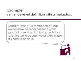 21
Example:
sentence-level definition with a metaphor.
Usability testing is a methodology that
reveals how a user experiences your
product or service. Achieving usability is
a lot like world peace. We all want it, but
it’s hard to achieve.
 