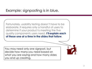 Example: signposting is in blue.
23
Fortunately, usability testing doesn’t have to be
elaborate. It requires only a handful of users to
determine if your product is meeting the five
quality components users need. I’ll explain each
of these one at a time in the slides that follow.
You may need only one signpost, but
decide how many you need based on
what you are saying and how many slides
you end up creating.
 