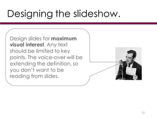 Designing the slideshow.
25
Design slides for maximum
visual interest. Any text
should be limited to key
points. The voice-over will be
extending the definition, so
you don’t want to be
reading from slides.
 
