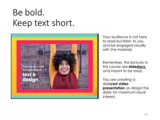 Be	
  bold.
Keep	
  text	
  short.
28
Your audience is not here
to read but listen to you
and be engaged visually
with the material.
Remember, the lectures in
this course are slidedocs,
and meant to be read.
You are creating a
slidecast video
presentation, so design the
slides for maximum visual
interest.
 