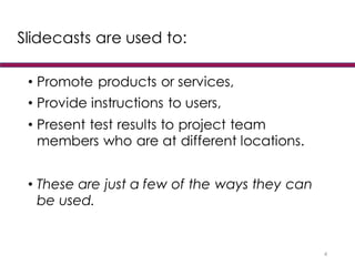 Slidecasts are used to:
• Promote products or services,
• Provide instructions to users,
• Present test results to project team
members who are at different locations.
• These are just a few of the ways they can
be used.
4
 