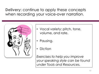 Delivery: continue to apply these concepts
when recording your voice-over narration.
43
• Vocal variety: pitch, tone,
volume, and rate.
• Pausing.
• Diction
Exercises to help you improve
your speaking style can be found
under Tools and Resources.
 