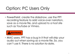 Option: PC Users Only
• PowerPoint: create the slideshow, use the PPT
recording feature to add voice-over narration,
save as a movie file, and upload to a host site
such as YouTube or Vimeo.
• MAC users. PPT has a bug in it that will strip your
audio out when saving as a movie file. So, you
can’t use it. There is no solution to-date.
7
 
