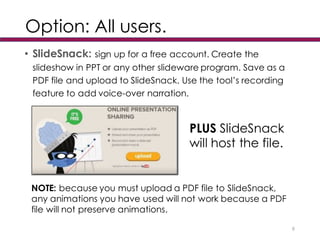 Option: All users.
• SlideSnack: sign up for a free account. Create the
slideshow in PPT or any other slideware program. Save as a
PDF file and upload to SlideSnack. Use the tool’s recording
feature to add voice-over narration.
9
PLUS SlideSnack
will host the file.
NOTE: because you must upload a PDF file to SlideSnack,
any animations you have used will not work because a PDF
file will not preserve animations.
 