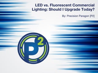 LED vs. Fluorescent Commercial
Lighting: Should I Upgrade Today?
By: Precision Paragon [P2]
 