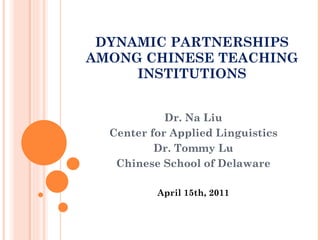 DYNAMIC PARTNERSHIPS AMONG CHINESE TEACHING INSTITUTIONS Dr. Na Liu Center for Applied Linguistics Dr. Tommy Lu Chinese School of Delaware April 15th, 2011 