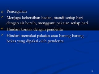 c)c) PencegahanPencegahan
 Menjaga kebersihan badan, mandi setiap hariMenjaga kebersihan badan, mandi setiap hari
dengan air bersih, mengganti pakaian setiap haridengan air bersih, mengganti pakaian setiap hari
 Hindari kontak dengan penderitaHindari kontak dengan penderita
 Hindari memakai pakaian atau barang-barangHindari memakai pakaian atau barang-barang
bekas yang dipakai oleh penderitabekas yang dipakai oleh penderita
10
 