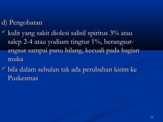 d) Pengobatand) Pengobatan
 kulit yang sakit diolesi salisil spiritus 3% ataukulit yang sakit diolesi salisil spiritus 3% atau
salep 2-4 atau yodium tingtur 1%, berangsur-salep 2-4 atau yodium tingtur 1%, berangsur-
angsur sampai panu hilang, kecuali pada bagianangsur sampai panu hilang, kecuali pada bagian
mukamuka
 bila dalam sebulan tak ada perubahan kirim kebila dalam sebulan tak ada perubahan kirim ke
PuskesmasPuskesmas
11
 
