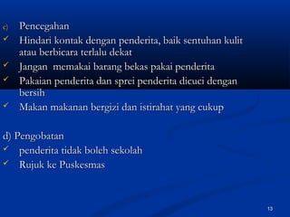c)c) PencegahanPencegahan
 Hindari kontak dengan penderita, baik sentuhan kulitHindari kontak dengan penderita, baik sentuhan kulit
atau berbicara terlalu dekatatau berbicara terlalu dekat
 Jangan memakai barang bekas pakai penderitaJangan memakai barang bekas pakai penderita
 Pakaian penderita dan sprei penderita dicuci denganPakaian penderita dan sprei penderita dicuci dengan
bersihbersih
 Makan makanan bergizi dan istirahat yang cukupMakan makanan bergizi dan istirahat yang cukup
d) Pengobatand) Pengobatan
 penderita tidak boleh sekolahpenderita tidak boleh sekolah
 Rujuk ke PuskesmasRujuk ke Puskesmas
13
 