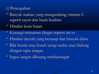 c) Pencegahanc) Pencegahan
 Banyak makan yang mengandung vitamin CBanyak makan yang mengandung vitamin C
seperti sayur dan buah-buahanseperti sayur dan buah-buahan
 Hindari kena hujanHindari kena hujan
 Kurangi minuman dingin seperti air esKurangi minuman dingin seperti air es
 Hindari daerah yang berasap dan banyak debuHindari daerah yang berasap dan banyak debu
 Bila bersin atau batuk tutup mulut atau hidungBila bersin atau batuk tutup mulut atau hidung
dengan sapu tangandengan sapu tangan
 Ingus jangan dibuang sembaranganIngus jangan dibuang sembarangan
16
 