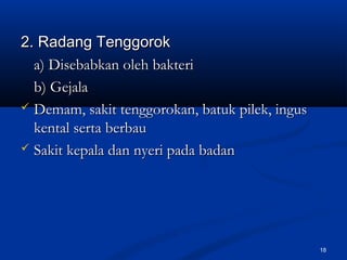 2. Radang Tenggorok2. Radang Tenggorok
a) Disebabkan oleh bakteria) Disebabkan oleh bakteri
b) Gejalab) Gejala
 Demam, sakit tenggorokan, batuk pilek, ingusDemam, sakit tenggorokan, batuk pilek, ingus
kental serta berbaukental serta berbau
 Sakit kepala dan nyeri pada badanSakit kepala dan nyeri pada badan
18
 