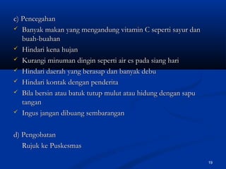 c) Pencegahanc) Pencegahan
 Banyak makan yang mengandung vitamin C seperti sayur danBanyak makan yang mengandung vitamin C seperti sayur dan
buah-buahanbuah-buahan
 Hindari kena hujanHindari kena hujan
 Kurangi minuman dingin seperti air es pada siang hariKurangi minuman dingin seperti air es pada siang hari
 Hindari daerah yang berasap dan banyak debuHindari daerah yang berasap dan banyak debu
 Hindari kontak dengan penderitaHindari kontak dengan penderita
 Bila bersin atau batuk tutup mulut atau hidung dengan sapuBila bersin atau batuk tutup mulut atau hidung dengan sapu
tangantangan
 Ingus jangan dibuang sembaranganIngus jangan dibuang sembarangan
d) Pengobatand) Pengobatan
Rujuk ke PuskesmasRujuk ke Puskesmas
19
 