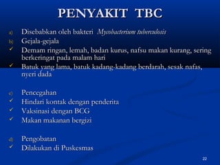 PENYAKIT TBCPENYAKIT TBC
a)a) Disebabkan oleh bakteriDisebabkan oleh bakteri Mycobacterium tuberculosisMycobacterium tuberculosis
b)b) Gejala-gejalaGejala-gejala
 Demam ringan, lemah, badan kurus, nafsu makan kurang, seringDemam ringan, lemah, badan kurus, nafsu makan kurang, sering
berkeringat pada malam hariberkeringat pada malam hari
 Batuk yang lama, batuk kadang-kadang berdarah, sesak nafas,Batuk yang lama, batuk kadang-kadang berdarah, sesak nafas,
nyeri dadanyeri dada
c)c) PencegahanPencegahan
 Hindari kontak dengan penderitaHindari kontak dengan penderita
 Vaksinasi dengan BCGVaksinasi dengan BCG
 Makan makanan bergiziMakan makanan bergizi
d)d) PengobatanPengobatan
 Dilakukan di PuskesmasDilakukan di Puskesmas
22
 
