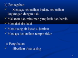 b) Pencegahanb) Pencegahan
 Menjaga kebersihan badan, kebersihanMenjaga kebersihan badan, kebersihan
lingkungan dengan baiklingkungan dengan baik
 Makanan dan minuman yang baik dan bersihMakanan dan minuman yang baik dan bersih
 Memakai alas kakiMemakai alas kaki
 Membuang air besar di jambanMembuang air besar di jamban
 Menjaga kebersihan tempat tidurMenjaga kebersihan tempat tidur
c) Pengobatanc) Pengobatan
 diberikan obat cacingdiberikan obat cacing
34
 