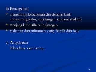 b) Pencegahanb) Pencegahan
 memelihara kebersihan diri dengan baikmemelihara kebersihan diri dengan baik
(memotong kuku, cuci tangan sebelum makan)(memotong kuku, cuci tangan sebelum makan)
 menjaga kebersihan lingkunganmenjaga kebersihan lingkungan
 makanan dan minuman yang bersih dan baikmakanan dan minuman yang bersih dan baik
c) Pengobatanc) Pengobatan
Diberikan obat cacingDiberikan obat cacing
36
 
