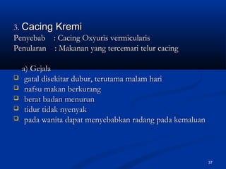 33.. Cacing KremiCacing Kremi
Penyebab : Cacing Oxyuris vermicularisPenyebab : Cacing Oxyuris vermicularis
Penularan : Makanan yang tercemari telur cacingPenularan : Makanan yang tercemari telur cacing
a) Gejalaa) Gejala
 gatal disekitar dubur, terutama malam harigatal disekitar dubur, terutama malam hari
 nafsu makan berkurangnafsu makan berkurang
 berat badan menurunberat badan menurun
 tidur tidak nyenyaktidur tidak nyenyak
 pada wanita dapat menyebabkan radang pada kemaluanpada wanita dapat menyebabkan radang pada kemaluan
37
 