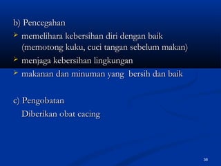 b) Pencegahanb) Pencegahan
 memelihara kebersihan diri dengan baikmemelihara kebersihan diri dengan baik
(memotong kuku, cuci tangan sebelum makan)(memotong kuku, cuci tangan sebelum makan)
 menjaga kebersihan lingkunganmenjaga kebersihan lingkungan
 makanan dan minuman yang bersih dan baikmakanan dan minuman yang bersih dan baik
c) Pengobatanc) Pengobatan
Diberikan obat cacingDiberikan obat cacing
38
 