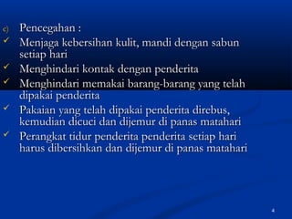 c)c) Pencegahan :Pencegahan :
 Menjaga kebersihan kulit, mandi dengan sabunMenjaga kebersihan kulit, mandi dengan sabun
setiap harisetiap hari
 Menghindari kontak dengan penderitaMenghindari kontak dengan penderita
 Menghindari memakai barang-barang yang telahMenghindari memakai barang-barang yang telah
dipakai penderitadipakai penderita
 Pakaian yang telah dipakai penderita direbus,Pakaian yang telah dipakai penderita direbus,
kemudian dicuci dan dijemur di panas mataharikemudian dicuci dan dijemur di panas matahari
 Perangkat tidur penderita penderita setiap hariPerangkat tidur penderita penderita setiap hari
harus dibersihkan dan dijemur di panas matahariharus dibersihkan dan dijemur di panas matahari
4
 